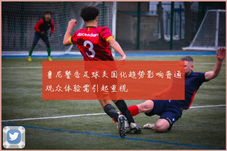 鲁尼警告足球美国化趋势影响普通观众体验需引起重视