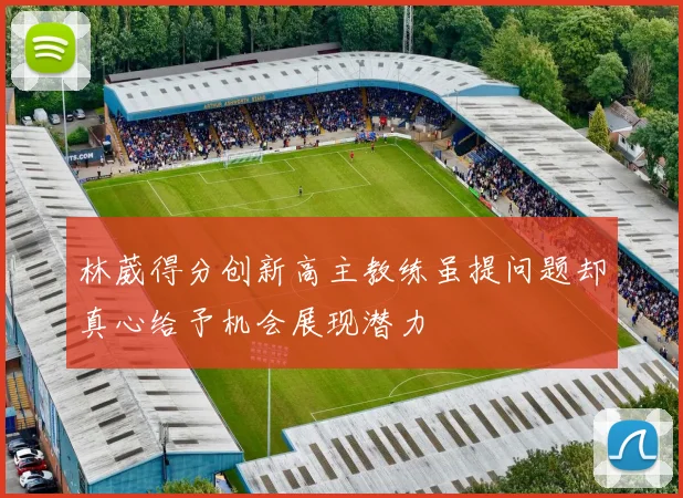 林葳得分创新高主教练虽提问题却真心给予机会展现潜力