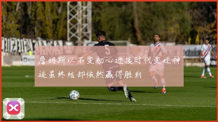 詹姆斯以不变初心迎接时代变迁神迹虽终结却依然赢得胜利