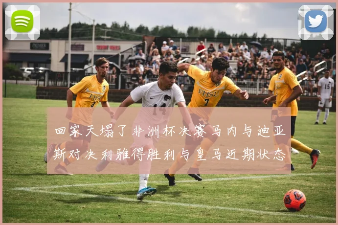 回家天塌了非洲杯决赛马内与迪亚斯对决利雅得胜利与皇马近期状态堪忧