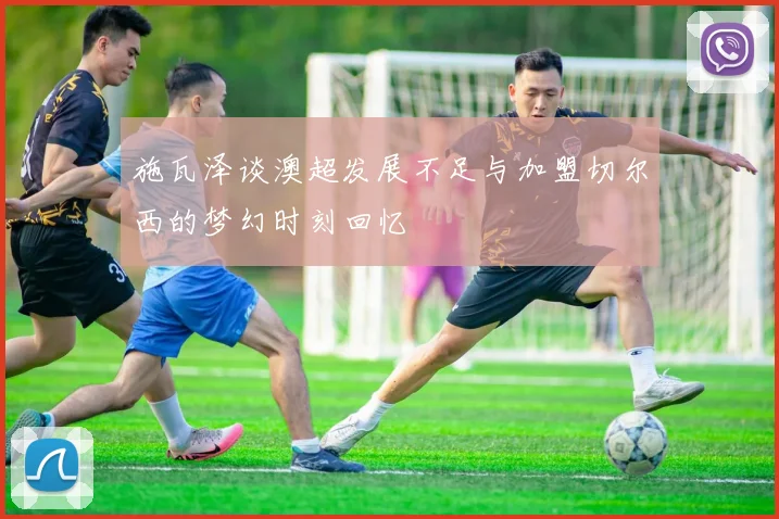 施瓦泽谈澳超发展不足与加盟切尔西的梦幻时刻回忆