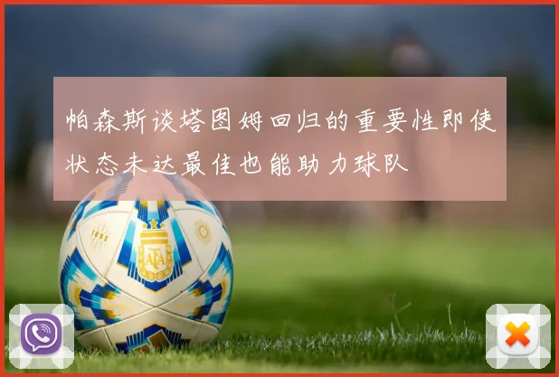 帕森斯谈塔图姆回归的重要性即使状态未达最佳也能助力球队
