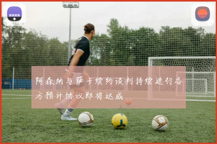 阿森纳与萨卡续约谈判持续进行各方预计协议即将达成