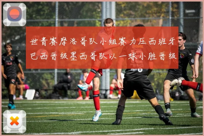 世青赛摩洛哥队小组赛力压西班牙巴西晋级墨西哥队以一球小胜晋级决赛阶段
