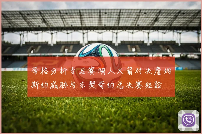 蒂格分析季后赛湖人火箭对决詹姆斯的威胁与东契奇的总决赛经验