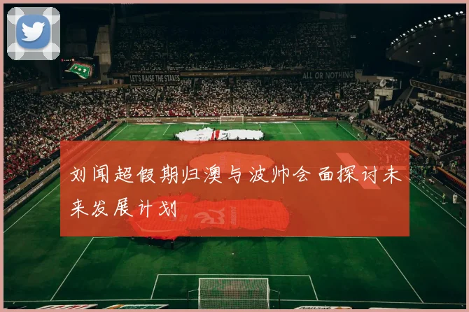 刘闻超假期归澳与波帅会面探讨未来发展计划