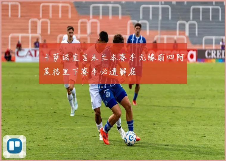 卡萨诺直言米兰本赛季无缘前四阿莱格里下赛季必遭解雇