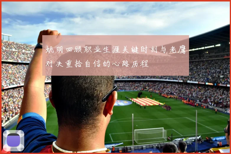 姚明回顾职业生涯关键时刻与老鹰对决重拾自信的心路历程