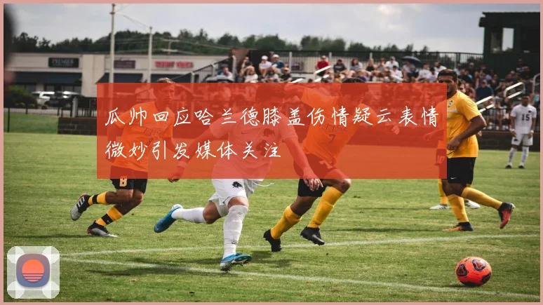 瓜帅回应哈兰德膝盖伤情疑云表情微妙引发媒体关注