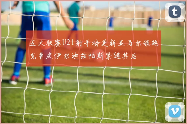 五大联赛U21射手榜更新亚马尔领跑克鲁皮伊尔迪兹帕斯紧随其后