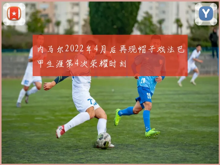 内马尔2022年4月后再现帽子戏法巴甲生涯第4次荣耀时刻