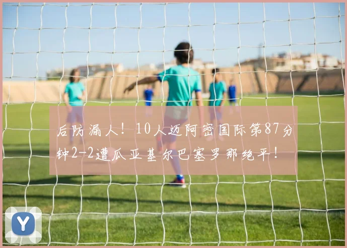 后防漏人！10人迈阿密国际第87分钟2-2遭瓜亚基尔巴塞罗那绝平！