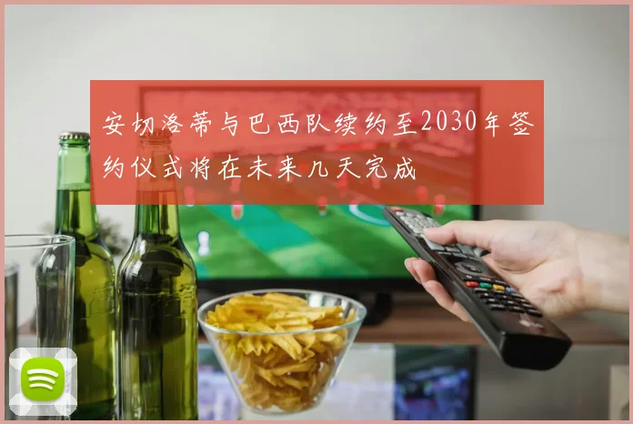 安切洛蒂与巴西队续约至2030年签约仪式将在未来几天完成