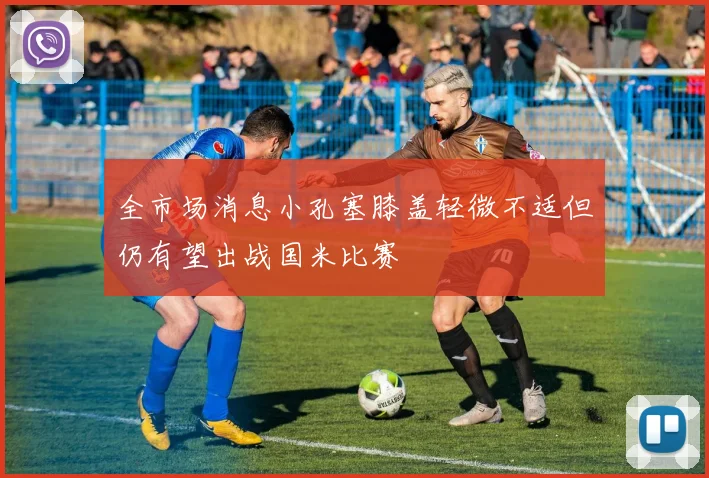 全市场消息小孔塞膝盖轻微不适但仍有望出战国米比赛