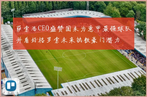萨索洛CEO盛赞国米为意甲最强球队并看好格罗索未来执教豪门潜力